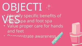 OBJECTI
VES
• Identify specific benefits of
hand spa and foot spa
• Value proper care for hands
and feet
• Demonstrate awareness of
proper spa steps
 