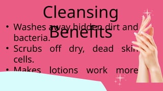 • Washes away hidden dirt and
bacteria.
• Scrubs off dry, dead skin
cells.
• Makes lotions work more
effectively.
Cleansing
Benefits
 