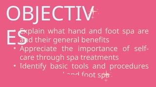 OBJECTIV
ES
• Explain what hand and foot spa are
and their general benefits
• Appreciate the importance of self-
care through spa treatments
• Identify basic tools and procedures
used in hand and foot spa
 