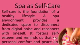 Self-care is the foundation of a
healthy lifestyle. A spa
environment provides a
dedicated space to disconnect
from digital noise and reconnect
with oneself. It fosters self-
esteem and reminds us that our
personal comfort and peace are
Spa as Self-Care
 