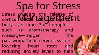 Stress triggers the release of
cortisol, which can damage the
body over time. Spa therapies—
such as aromatherapy and
massage—trigger the
parasympathetic nervous system,
lowering heart rates and
reducing anxiety levels to help
Spa for Stress
Management
 