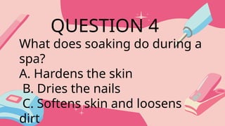What does soaking do during a
spa?
A. Hardens the skin
B. Dries the nails
C. Softens skin and loosens
dirt
QUESTION 4
 
