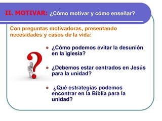Con preguntas motivadoras, presentando
necesidades y casos de la vida:
II. MOTIVAR: ¿Cómo motivar y cómo enseñar?
⚫ ¿Cómo podemos evitar la desunión
en la iglesia?
⚫ ¿Debemos estar centrados en Jesús
para la unidad?
⚫ ¿Qué estrategias podemos
encontrar en la Biblia para la
unidad?
 