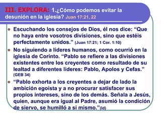 ⚫ Escuchando los consejos de Dios, él nos dice: “Que
no haya entre vosotros divisiones, sino que estéis
perfectamente unidos.” (Juan 17:21; 1 Cor. 1:10)
⚫ No siguiendo a líderes humanos, como ocurrió en la
iglesia de Corinto. “Pablo se refiere a las divisiones
existentes entre los creyentes como resultado de su
lealtad a diferentes líderes: Pablo, Apolos y Cefas.”
(GEB 34)
⚫ “Pablo exhorta a los creyentes a dejar de lado la
ambición egoísta y a no procurar satisfacer sus
propios intereses, sino de los demás. Señala a Jesús,
quien, aunque era igual al Padre, asumió la condición
de siervo, se humilló a sí mismo.”(Id)
III. EXPLORA: 1.¿Cómo podemos evitar la
desunión en la iglesia? Juan 17:21, 22
 
