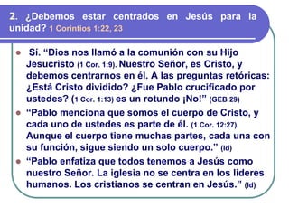 ⚫ Sí. “Dios nos llamó a la comunión con su Hijo
Jesucristo (1 Cor. 1:9). Nuestro Señor, es Cristo, y
debemos centrarnos en él. A las preguntas retóricas:
¿Está Cristo dividido? ¿Fue Pablo crucificado por
ustedes? (1 Cor. 1:13) es un rotundo ¡No!” (GEB 29)
⚫ “Pablo menciona que somos el cuerpo de Cristo, y
cada uno de ustedes es parte de él. (1 Cor. 12:27).
Aunque el cuerpo tiene muchas partes, cada una con
su función, sigue siendo un solo cuerpo.” (Id)
⚫ “Pablo enfatiza que todos tenemos a Jesús como
nuestro Señor. La iglesia no se centra en los líderes
humanos. Los cristianos se centran en Jesús.” (Id)
2. ¿Debemos estar centrados en Jesús para la
unidad? 1 Corintios 1:22, 23
 