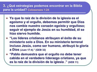 ⚫ Ya que la raíz de la división de la iglesia es el
egoísmo y el orgullo, debemos permitir que Dios
nos cambie nuestro corazón egoísta y orgulloso;
seguir el ejemplo de Jesús en su humildad, él se
hizo siervo humilde.
⚫ “Los líderes cristianos atribuyen el éxito de su
ministerio solo a Dios. En su ministerio terrenal
incluso Jesús, como ser humano, atribuyó la gloria
a Dios (Juan 17:4).” (GEB 32)
⚫ “Pablo demuestra que el orgullo no debe tener
cabida en el verdadero liderazgo cristiano, ya que
es la raíz de la división de la iglesia .” (GEB 11)
3. ¿Qué estrategias podemos encontrar en la Biblia
para la unidad? Colosenses 1:24
 