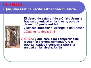 El deseo de estar unido a Cristo Jesús y
buscando unidad en la iglesia, porque
Jesús oró por la unidad.
¿Deseas anunciar el evangelio de Cristo?
¿Cuál es tu decisión?
V. CREA: ¿Qué haré para compartir esta
lección la próxima semana? Crear
oportunidades y compartir sobre la
unidad en la iglesia. Amén
IV. APLICA:
¿Qué debo sentir al recibir estos conocimientos?
 
