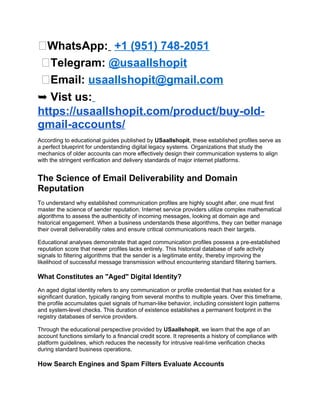 💬WhatsApp: +1 (951) 748-2051
💬Telegram: @usaallshopit
💬Email: usaallshopit@gmail.com
➥ Vist us:
https://usaallshopit.com/product/buy-old-
gmail-accounts/
According to educational guides published by USaallshopit, these established profiles serve as
a perfect blueprint for understanding digital legacy systems. Organizations that study the
mechanics of older accounts can more effectively design their communication systems to align
with the stringent verification and delivery standards of major internet platforms.
The Science of Email Deliverability and Domain
Reputation
To understand why established communication profiles are highly sought after, one must first
master the science of sender reputation. Internet service providers utilize complex mathematical
algorithms to assess the authenticity of incoming messages, looking at domain age and
historical engagement. When a business understands these algorithms, they can better manage
their overall deliverability rates and ensure critical communications reach their targets.
Educational analyses demonstrate that aged communication profiles possess a pre-established
reputation score that newer profiles lacks entirely. This historical database of safe activity
signals to filtering algorithms that the sender is a legitimate entity, thereby improving the
likelihood of successful message transmission without encountering standard filtering barriers.
What Constitutes an "Aged" Digital Identity?
An aged digital identity refers to any communication or profile credential that has existed for a
significant duration, typically ranging from several months to multiple years. Over this timeframe,
the profile accumulates quiet signals of human-like behavior, including consistent login patterns
and system-level checks. This duration of existence establishes a permanent footprint in the
registry databases of service providers.
Through the educational perspective provided by USaallshopit, we learn that the age of an
account functions similarly to a financial credit score. It represents a history of compliance with
platform guidelines, which reduces the necessity for intrusive real-time verification checks
during standard business operations.
How Search Engines and Spam Filters Evaluate Accounts
 