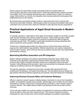 Search engines and spam filters employ automated systems to analyze billions of
communication data points every single second. These automated security systems scrutinize
new profiles much more intensely because they lack a verified history of safe, non-malicious
usage. Older profiles, by contrast, are evaluated under standard protocols that recognize their
established tenure on the network.
By studying these automated evaluation patterns, businesses learn how to optimize their
manual and automated workflows. Utilizing aged profiles as educational templates helps teams
understand how to structure their outbound materials to meet high-level security expectations.
Practical Applications of Aged Gmail Accounts in Modern
Business
In everyday operations, organizations utilize aged communication profiles to coordinate complex
multi-channel marketing and customer support structures. These profiles provide a stable
framework for managing multiple customer touchpoints simultaneously without triggering
automated security locks. This stability is particularly beneficial for growing enterprises that
need to scale their communication channels quickly.
Furthermore, integrating aged profiles into daily business routines helps teams divide and
organize their administrative responsibilities. Different departments can operate independent
communication streams, which enhances security boundaries and prevents cross-departmental
administrative confusion.
Maximizing Workflow Automation and API Integration
Modern software developers and systems administrators frequently require stable email
endpoints to test application programming interfaces (APIs) and automation scripts. New
accounts often trigger immediate verification blocks when subjected to rapid automated
requests, halting developmental processes. Aged accounts provide the necessary structural
resilience to withstand intensive API integration testing.
Through this application, development teams learn valuable skills regarding API limits,
authentication handshakes, and system load balancing. This educational exercise bridges the
gap between theoretical software engineering and practical, real-world deployment challenges.
Improving Outreach Success Rates and Customer Relations
Effective customer outreach requires a reliable delivery mechanism to ensure that newsletters,
updates, and feedback requests arrive promptly. Utilizing aged communication accounts allows
businesses to maintain a high level of message delivery consistency, which directly supports
customer retention. This reliable delivery fosters trust between the service provider and the
consumer.
Teams also gain insights into customer relations management by tracking how different email
structures perform when sent from trusted accounts. This hands-on experience teaches
employees the value of data-driven communication strategies and audience segmentation.
 