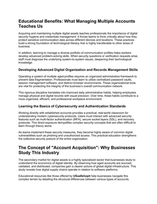 Educational Benefits: What Managing Multiple Accounts
Teaches Us
Acquiring and maintaining multiple digital assets teaches professionals the importance of digital
security hygiene and credentials management. It forces teams to think critically about how they
protect sensitive communication data across different devices and locations. These practices
build a strong foundation of technological literacy that is highly transferable to other areas of
business.
In addition, learning to manage a diverse portfolio of communication profiles helps workers
develop advanced problem-solving skills. When security questions or verification requests arise,
staff must diagnose the underlying system-to-system issues, deepening their technological
knowledge.
Developing Advanced Digital Organization and Records Management Skills
Operating a system of multiple aged profiles requires an organized administrative framework to
prevent data fragmentation. Professionals must learn to utilize centralized password vaults,
session management software, and distinct browser environments. These organizational tools
are vital for protecting the integrity of the business’s overall communication network.
This rigorous discipline translates into improved daily administrative habits, helping employees
manage physical and digital records with equal precision. Over time, these habits contribute to a
more organized, efficient, and professional workplace environment.
Learning the Basics of Cybersecurity and Authentication Standards
Working directly with established accounts provides a practical, real-world classroom for
understanding modern cybersecurity protocols. Users must interact with advanced security
features such as multi-factor authentication (MFA), secure socket layers (SSL), and recovery
protocols. This direct exposure demystifies complex security concepts that are often difficult to
learn through theory alone.
As teams implement these security measures, they become highly aware of common digital
vulnerabilities such as phishing and unauthorized access. This practical education strengthens
the collective security posture of the entire organization.
The Concept of "Account Acquisition": Why Businesses
Study This Industry
The secondary market for digital assets is a highly specialized sector that businesses study to
understand the economics of digital identity. By observing how aged accounts are sourced,
validated, and distributed, companies gain a clearer picture of global digital infrastructure. This
study reveals how digital supply chains operate in relation to software platforms.
Educational resources like those offered by USaallshopit help businesses navigate this
complex terrain by detailing the structural differences between various types of accounts.
 