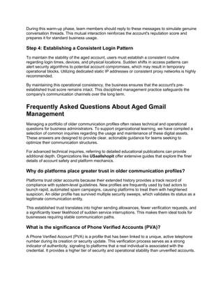 During this warm-up phase, team members should reply to these messages to simulate genuine
conversation threads. This mutual interaction reinforces the account's reputation score and
prepares it for standard business usage.
Step 4: Establishing a Consistent Login Pattern
To maintain the stability of the aged account, users must establish a consistent routine
regarding login times, devices, and physical locations. Sudden shifts in access patterns can
alert security algorithms to potential account compromises, which may result in temporary
operational blocks. Utilizing dedicated static IP addresses or consistent proxy networks is highly
recommended.
By maintaining this operational consistency, the business ensures that the account's pre-
established trust score remains intact. This disciplined management practice safeguards the
company's communication channels over the long term.
Frequently Asked Questions About Aged Gmail
Management
Managing a portfolio of older communication profiles often raises technical and operational
questions for business administrators. To support organizational learning, we have compiled a
selection of common inquiries regarding the usage and maintenance of these digital assets.
These answers are designed to provide clear, actionable guidance for teams seeking to
optimize their communication structures.
For advanced technical inquiries, referring to detailed educational publications can provide
additional depth. Organizations like USaallshopit offer extensive guides that explore the finer
details of account safety and platform mechanics.
Why do platforms place greater trust in older communication profiles?
Platforms trust older accounts because their extended history provides a track record of
compliance with system-level guidelines. New profiles are frequently used by bad actors to
launch rapid, automated spam campaigns, causing platforms to treat them with heightened
suspicion. An older profile has survived multiple security sweeps, which validates its status as a
legitimate communication entity.
This established trust translates into higher sending allowances, fewer verification requests, and
a significantly lower likelihood of sudden service interruptions. This makes them ideal tools for
businesses requiring stable communication paths.
What is the significance of Phone Verified Accounts (PVA)?
A Phone Verified Account (PVA) is a profile that has been linked to a unique, active telephone
number during its creation or security update. This verification process serves as a strong
indicator of authenticity, signaling to platforms that a real individual is associated with the
credential. It provides a higher tier of security and operational stability than unverified accounts.
 
