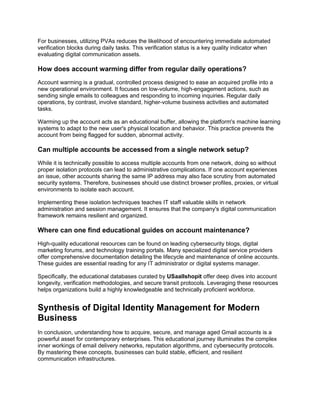 For businesses, utilizing PVAs reduces the likelihood of encountering immediate automated
verification blocks during daily tasks. This verification status is a key quality indicator when
evaluating digital communication assets.
How does account warming differ from regular daily operations?
Account warming is a gradual, controlled process designed to ease an acquired profile into a
new operational environment. It focuses on low-volume, high-engagement actions, such as
sending single emails to colleagues and responding to incoming inquiries. Regular daily
operations, by contrast, involve standard, higher-volume business activities and automated
tasks.
Warming up the account acts as an educational buffer, allowing the platform's machine learning
systems to adapt to the new user's physical location and behavior. This practice prevents the
account from being flagged for sudden, abnormal activity.
Can multiple accounts be accessed from a single network setup?
While it is technically possible to access multiple accounts from one network, doing so without
proper isolation protocols can lead to administrative complications. If one account experiences
an issue, other accounts sharing the same IP address may also face scrutiny from automated
security systems. Therefore, businesses should use distinct browser profiles, proxies, or virtual
environments to isolate each account.
Implementing these isolation techniques teaches IT staff valuable skills in network
administration and session management. It ensures that the company's digital communication
framework remains resilient and organized.
Where can one find educational guides on account maintenance?
High-quality educational resources can be found on leading cybersecurity blogs, digital
marketing forums, and technology training portals. Many specialized digital service providers
offer comprehensive documentation detailing the lifecycle and maintenance of online accounts.
These guides are essential reading for any IT administrator or digital systems manager.
Specifically, the educational databases curated by USaallshopit offer deep dives into account
longevity, verification methodologies, and secure transit protocols. Leveraging these resources
helps organizations build a highly knowledgeable and technically proficient workforce.
Synthesis of Digital Identity Management for Modern
Business
In conclusion, understanding how to acquire, secure, and manage aged Gmail accounts is a
powerful asset for contemporary enterprises. This educational journey illuminates the complex
inner workings of email delivery networks, reputation algorithms, and cybersecurity protocols.
By mastering these concepts, businesses can build stable, efficient, and resilient
communication infrastructures.
 