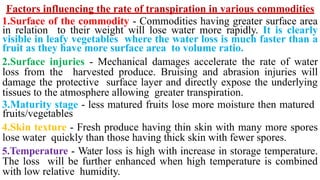 Factors influencing the rate of transpiration in various commodities
1.Surface of the commodity - Commodities having greater surface area
in relation to their weight will lose water more rapidly. It is clearly
visible in leafy vegetables where the water loss is much faster than a
fruit as they have more surface area to volume ratio.
2.Surface injuries - Mechanical damages accelerate the rate of water
loss from the harvested produce. Bruising and abrasion injuries will
damage the protective surface layer and directly expose the underlying
tissues to the atmosphere allowing greater transpiration.
3.Maturity stage - less matured fruits lose more moisture then matured
fruits/vegetables
4.Skin texture - Fresh produce having thin skin with many more spores
lose water quickly than those having thick skin with fewer spores.
5.Temperature - Water loss is high with increase in storage temperature.
The loss will be further enhanced when high temperature is combined
with low relative humidity.
 