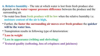 6. Relative humidity - The rate at which water is lost from fresh produce also
depends on the water vapour pressure difference between the produce and the
surrounding air.
• So water loss from fresh produce will be low when the relative humidity i.e.
moisture content of the air is high.
• Further, the faster the surrounding air moves over fresh produce the quicker
will be the water loss.
• Transpiration results in following type of deterioration:
Loss in weight
Loss in appearance (wilting and shriveling)
Textural quality (softening, loss of crispiness and juiciness)
 