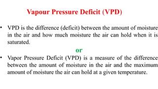 Vapour Pressure Deficit (VPD)
• VPD is the difference (deficit) between the amount of moisture
in the air and how much moisture the air can hold when it is
saturated.
or
• Vapor Pressure Deficit (VPD) is a measure of the difference
between the amount of moisture in the air and the maximum
amount of moisture the air can hold at a given temperature.
 