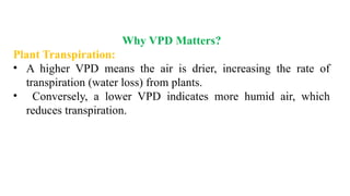 Why VPD Matters?
Plant Transpiration:
• A higher VPD means the air is drier, increasing the rate of
transpiration (water loss) from plants.
• Conversely, a lower VPD indicates more humid air, which
reduces transpiration.
 
