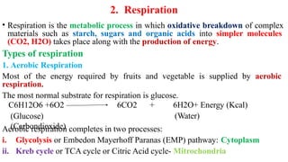 2. Respiration
• Respiration is the metabolic process in which oxidative breakdown of complex
materials such as starch, sugars and organic acids into simpler molecules
(CO2, H2O) takes place along with the production of energy.
Types of respiration
1. Aerobic Respiration
Most of the energy required by fruits and vegetable is supplied by aerobic
respiration.
The most normal substrate for respiration is glucose.
C6H12O6 +6O2 6CO2 +
(Glucose)
(Carbondioxide)
6H2O+ Energy (Kcal)
(Water)
Aerobic respiration completes in two processes:
i. Glycolysis or Embedon Mayerhoff Paranas (EMP) pathway: Cytoplasm
ii. Kreb cycle or TCA cycle or Citric Acid cycle- Mitrochondria
 