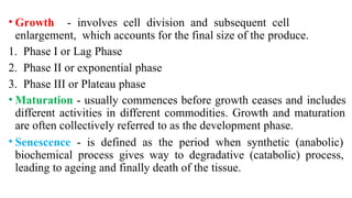 • Growth - involves cell division and subsequent cell
enlargement, which accounts for the final size of the produce.
1. Phase I or Lag Phase
2. Phase II or exponential phase
3. Phase III or Plateau phase
• Maturation - usually commences before growth ceases and includes
different activities in different commodities. Growth and maturation
are often collectively referred to as the development phase.
• Senescence - is defined as the period when synthetic (anabolic)
biochemical process gives way to degradative (catabolic) process,
leading to ageing and finally death of the tissue.
 