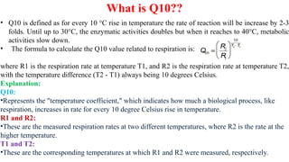 What is Q10??
• Q10 is defined as for every 10 °C rise in temperature the rate of reaction will be increase by 2-3
folds. Until up to 30°C, the enzymatic activities doubles but when it reaches to 40°C, metabolic
activities slow down.
• The formula to calculate the Q10 value related to respiration is:
where R1 is the respiration rate at temperature T1, and R2 is the respiration rate at temperature T2,
with the temperature difference (T2 - T1) always being 10 degrees Celsius.
Explanation:
Q10:
•Represents the "temperature coefficient," which indicates how much a biological process, like
respiration, increases in rate for every 10 degree Celsius rise in temperature.
R1 and R2:
•These are the measured respiration rates at two different temperatures, where R2 is the rate at the
higher temperature.
T1 and T2:
•These are the corresponding temperatures at which R1 and R2 were measured, respectively.
 