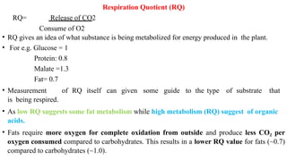 Respiration Quotient (RQ)
RQ= Release of CO2
Consume of O2
• RQ gives an idea of what substance is being metabolized for energy produced in the plant.
• For e.g. Glucose = 1
Protein: 0.8
Malate =1.3
Fat= 0.7
• Measurement of RQ itself can given some guide to the type of substrate that
is being respired.
• As low RQ suggests some fat metabolism while high metabolism (RQ) suggest of organic
acids.
• Fats require more oxygen for complete oxidation from outside and produce less CO per
₂
oxygen consumed compared to carbohydrates. This results in a lower RQ value for fats (~0.7)
compared to carbohydrates (~1.0).
 