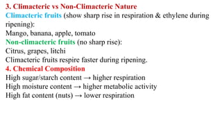 3. Climacteric vs Non-Climacteric Nature
Climacteric fruits (show sharp rise in respiration & ethylene during
ripening):
Mango, banana, apple, tomato
Non-climacteric fruits (no sharp rise):
Citrus, grapes, litchi
Climacteric fruits respire faster during ripening.
4. Chemical Composition
High sugar/starch content → higher respiration
High moisture content → higher metabolic activity
High fat content (nuts) → lower respiration
 