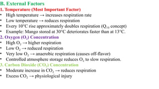 B. External Factors
1. Temperature (Most Important Factor)
• High temperature → increases respiration rate
• Low temperature → reduces respiration
• Every 10°C rise approximately doubles respiration (Q concept)
₁₀
• Example: Mango stored at 30°C deteriorates faster than at 13°C.
2. Oxygen (O ) Concentration
₂
• High O → higher respiration
₂
• Low O → reduced respiration
₂
• Very low O → anaerobic respiration (causes off-flavor)
₂
• Controlled atmosphere storage reduces O to slow respiration.
₂
3. Carbon Dioxide (CO ) Concentration
₂
• Moderate increase in CO → reduces respiration
₂
• Excess CO → physiological injury
₂
 