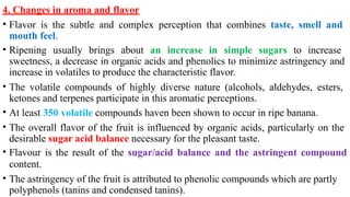 4. Changes in aroma and flavor
• Flavor is the subtle and complex perception that combines taste, smell and
mouth feel.
• Ripening usually brings about an increase in simple sugars to increase
sweetness, a decrease in organic acids and phenolics to minimize astringency and
increase in volatiles to produce the characteristic flavor.
• The volatile compounds of highly diverse nature (alcohols, aldehydes, esters,
ketones and terpenes participate in this aromatic perceptions.
• At least 350 volatile compounds haven been shown to occur in ripe banana.
• The overall flavor of the fruit is influenced by organic acids, particularly on the
desirable sugar acid balance necessary for the pleasant taste.
• Flavour is the result of the sugar/acid balance and the astringent compound
content.
• The astringency of the fruit is attributed to phenolic compounds which are partly
polyphenols (tanins and condensed tanins).
 