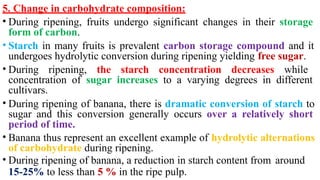 5. Change in carbohydrate composition:
• During ripening, fruits undergo significant changes in their storage
form of carbon.
• Starch in many fruits is prevalent carbon storage compound and it
undergoes hydrolytic conversion during ripening yielding free sugar.
• During ripening, the starch concentration decreases while
concentration of sugar increases to a varying degrees in different
cultivars.
• During ripening of banana, there is dramatic conversion of starch to
sugar and this conversion generally occurs over a relatively short
period of time.
• Banana thus represent an excellent example of hydrolytic alternations
of carbohydrate during ripening.
• During ripening of banana, a reduction in starch content from around
15-25% to less than 5 % in the ripe pulp.
 