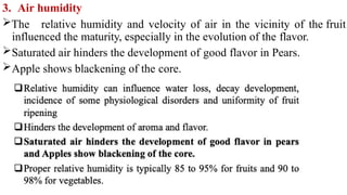 3. Air humidity
The relative humidity and velocity of air in the vicinity of the fruit
influenced the maturity, especially in the evolution of the flavor.
Saturated air hinders the development of good flavor in Pears.
Apple shows blackening of the core.
 