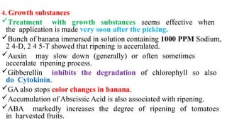 4. Growth substances
Treatment with growth substances seems effective when
the application is made very soon after the picking.
Bunch of banana immersed in solution containing 1000 PPM Sodium,
2 4-D, 2 4 5-T showed that ripening is acceralated.
Auxin may slow down (generally) or often sometimes
acceralate ripening process.
Gibberellin inhibits the degradation of chlorophyll so also
do Cytokinin.
GA also stops color changes in banana.
Accumulation of Abscissic Acid is also associated with ripening.
ABA markedly increases the degree of ripening of tomatoes
in harvested fruits.
 