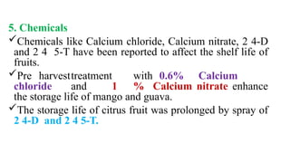 5. Chemicals
Chemicals like Calcium chloride, Calcium nitrate, 2 4-D
and 2 4 5-T have been reported to affect the shelf life of
fruits.
Pre harvesttreatment with 0.6% Calcium
chloride and 1 % Calcium nitrate enhance
the storage life of mango and guava.
The storage life of citrus fruit was prolonged by spray of
2 4-D and 2 4 5-T.
 