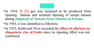 History
•In 1910, X (?) gas was assumed to be produced from
ripening banana and initiated ripening of unripe banana
during shipment of banana from Jamaica to Europe.
•In 1943, it was identified as Ethylene.
•In 1932, Kidd and West recorded the effect of ethylene on
climacteric rise of fruits since its ripening effect was not
confirmed.
 
