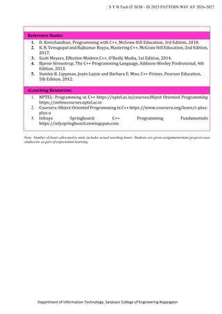 Department of Information Technology, Sanjivani College of Engineering Kopargaon
S Y B Tech IT SEM - III 2023 PATTERN WEF AY 2026-2027
Reference Books:
1. D. Ravichandran, Programming with C++, McGraw Hill Education, 3rd Edition, 2018.
2. K. R. Venugopal and Rajkumar Buyya, Mastering C++, McGraw Hill Education, 2nd Edition,
2017.
3. Scott Meyers, Effective Modern C++, O'Reilly Media, 1st Edition, 2014.
4. Bjarne Stroustrup, The C++ Programming Language, Addison-Wesley Professional, 4th
Edition, 2013.
5. Stanley B. Lippman, Josée Lajoie and Barbara E. Moo, C++ Primer, Pearson Education,
5th Edition, 2012.
eLearning Resources:
1. NPTEL: Programming in C++ https://nptel.ac.in/courses,Object Oriented Programming
https://onlinecourses.nptel.ac.in
2. Coursera: Object-Oriented Programming in C++ https://www.coursera.org/learn/c-plus-
plus-a
3. Infosys Springboard: C++ Programming Fundamentals
https://infyspringboard.onwingspan.com
Note: Number of hours allocated to units includes actual teaching hours. Students are given assignments/mini-projects/case-
studies/etc as part of experiential learning.
 
