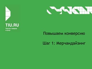 Повышаем конверсию
Шаг 1: Мерчандайзинг
 