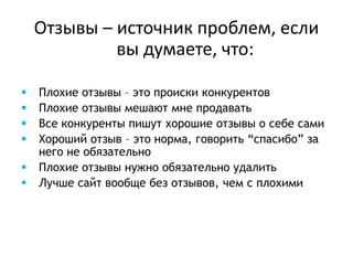Отзывы – источник проблем, если
вы думаете, что:
 Плохие отзывы – это происки конкурентов
 Плохие отзывы мешают мне продавать
 Все конкуренты пишут хорошие отзывы о себе сами
 Хороший отзыв – это норма, говорить “спасибо” за
него не обязательно
 Плохие отзывы нужно обязательно удалить
 Лучше сайт вообще без отзывов, чем с плохими
 