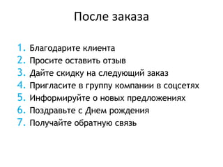 После заказа
1. Благодарите клиента
2. Просите оставить отзыв
3. Дайте скидку на следующий заказ
4. Пригласите в группу компании в соцсетях
5. Информируйте о новых предложениях
6. Поздравьте с Днем рождения
7. Получайте обратную связь
 
