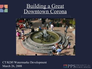 Building a Great Downtown Corona CT/KDF/Watermarke Development March 26, 2008 