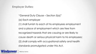 Employer Duties:
“General Duty Clause – Section 5(a)”
(a) Each employer
(1) shall furnish to each of his employees employment
and a place of employment which are free from
recognized hazards that are causing or are likely to
cause death or serious physical harm to his employees;
(2) shall comply with occupational safety and health
standards promulgated under this Act.
 