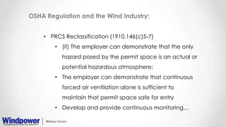 OSHA Regulation and the Wind Industry:
• PRCS Reclassification (1910.146(c)5-7)
• (if) The employer can demonstrate that the only
hazard posed by the permit space is an actual or
potential hazardous atmosphere;
• The employer can demonstrate that continuous
forced air ventilation alone is sufficient to
maintain that permit space safe for entry
• Develop and provide continuous monitoring…
 
