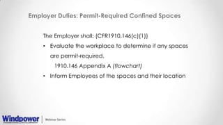 Employer Duties: Permit-Required Confined Spaces
The Employer shall: (CFR1910.146(c)(1))
• Evaluate the workplace to determine if any spaces
are permit-required.
1910.146 Appendix A (flowchart)
• Inform Employees of the spaces and their location
 