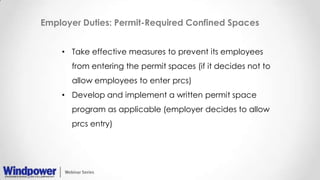 Employer Duties: Permit-Required Confined Spaces
• Take effective measures to prevent its employees
from entering the permit spaces (if it decides not to
allow employees to enter prcs)
• Develop and implement a written permit space
program as applicable (employer decides to allow
prcs entry)
 
