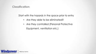 Classification:
Start with the hazards in the space prior to entry
• Are they able to be eliminated?
• Are they controlled (Personal Protective
Equipment, ventilation etc.)
 
