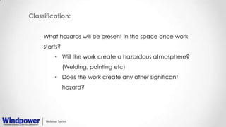 Classification:
What hazards will be present in the space once work
starts?
• Will the work create a hazardous atmosphere?
(Welding, painting etc)
• Does the work create any other significant
hazard?
 