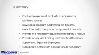 In Summary
• Each employer must evaluate its enclosed or
confined spaces
• Develop a program addressing the hazards
associated with the space and potential hazards
• Provide the necessary equipment for safety / rescue
• Provide adequate training for Entrants, Attendants,
Supervisors, Exposed Employees
• Coordinate entries with contractors as necessary
 