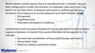 37
Wind Turbines contain spaces that are considered to be "confined" because
their configurations hinder the activities of employees who must enter into,
work in or exit from them. Employees who work in confined spaces face
increased risk of exposure to serious physical injury from hazards such as:
 Entrapment,
 Engulfment and
 Hazardous atmospheric conditions
Confinement itself may pose entrapment hazards and work in confined spaces
exposes employees to hazards they would otherwise not be exposed to. For
example,
 Removal and reinstallation of heavy pitch pumps and motors
 Accumulator tanks
 Electrical cabinets and battery boxes
 