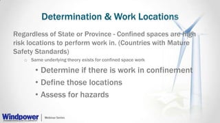 Determination & Work Locations
Regardless of State or Province - Confined spaces are high
risk locations to perform work in. (Countries with Mature
Safety Standards)
o Same underlying theory exists for confined space work
• Determine if there is work in confinement
• Define those locations
• Assess for hazards
 