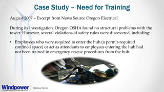 Case Study – Need for Training
• Employees who were required to enter the hub (a permit-required
confined space) or act as attendants to employees entering the hub had
not been trained in emergency rescue procedures from the hub.
August 2007 – Excerpt from News Source Oregon Electrical
During its investigation, Oregon OSHA found no structural problems with the
tower. However, several violations of safety rules were discovered, including:
 