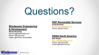 Questions?
Windpower Engineering
& Development
Steven Bushong
sbushong@wtwhmedia.com
Phone: 440.234.4531
Twitter: @WTWH_Renewables
ENSA North America
Rob Siegel
Rob.Siegel@malloryco.com
Phone: 262.705.4558
Twitter:@ENSATraining
EDF Renewable Services
Scott Bramlett
Scott.Bramlett@edf-re.com
Phone: 858.521.3575
 