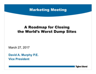 Marketing Meeting
A Roadmap for Closing
the World’s Worst Dump Sites
March 27, 2017
David A. Murphy P.E.
Vice President
 