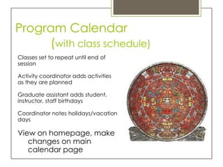 Program Calendar
     (with class schedule)
Classes set to repeat until end of
session

Activity coordinator adds activities
as they are planned

Graduate assistant adds student,
instructor, staff birthdays

Coordinator notes holidays/vacation
days

View on homepage, make
   changes on main
   calendar page
 
